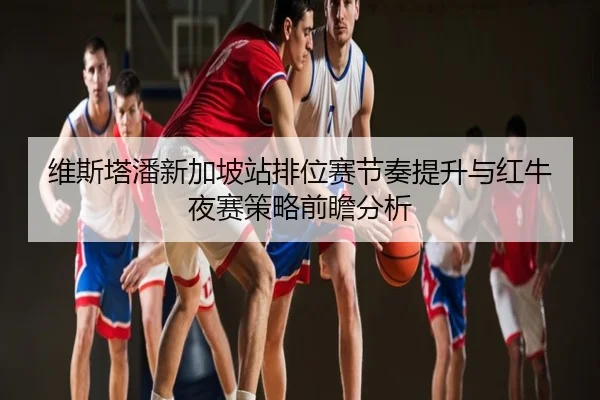 维斯塔潘新加坡站排位赛节奏提升与红牛夜赛策略前瞻分析
