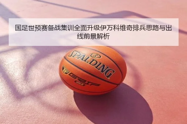 国足世预赛备战集训全面升级伊万科维奇排兵思路与出线前景解析
