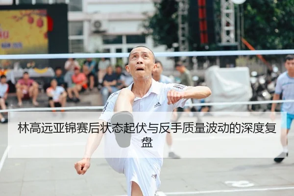 林高远亚锦赛后状态起伏与反手质量波动的深度复盘