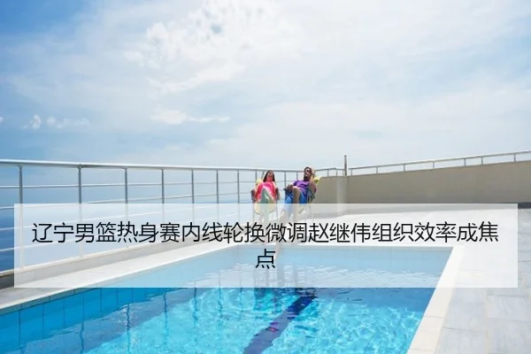 辽宁男篮热身赛内线轮换微调赵继伟组织效率成焦点